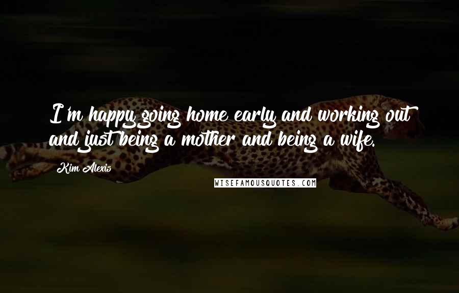 Kim Alexis Quotes: I'm happy going home early and working out and just being a mother and being a wife.