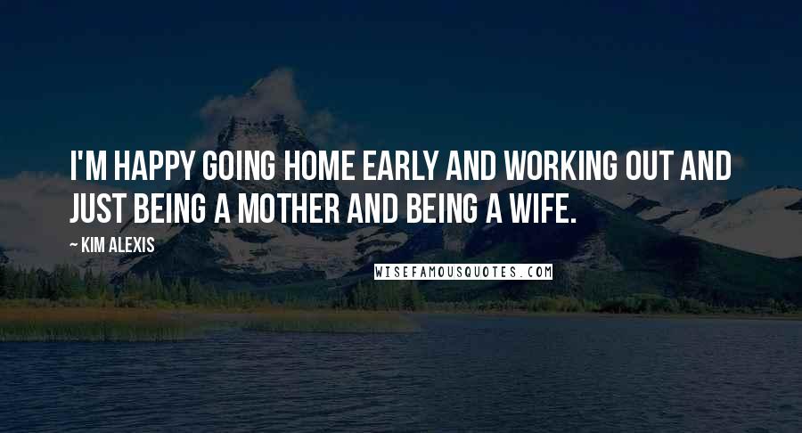 Kim Alexis Quotes: I'm happy going home early and working out and just being a mother and being a wife.