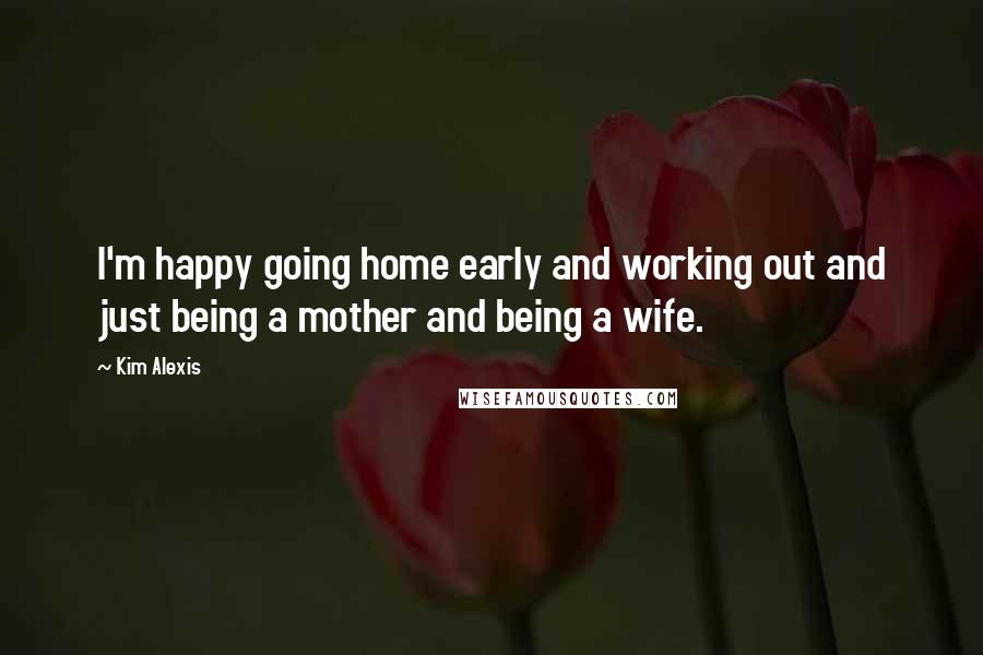 Kim Alexis Quotes: I'm happy going home early and working out and just being a mother and being a wife.