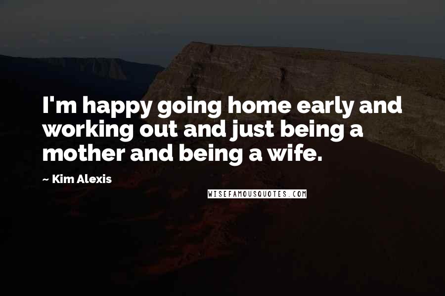 Kim Alexis Quotes: I'm happy going home early and working out and just being a mother and being a wife.