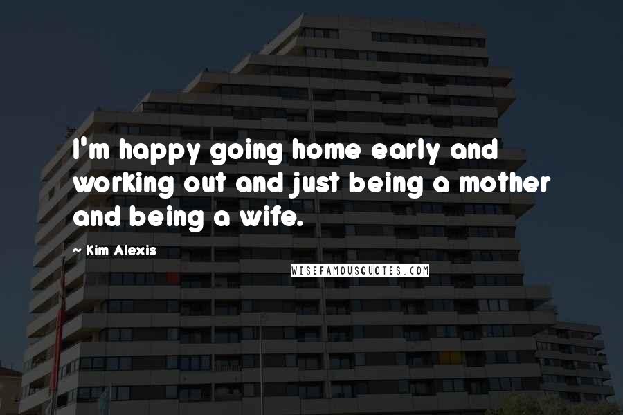 Kim Alexis Quotes: I'm happy going home early and working out and just being a mother and being a wife.