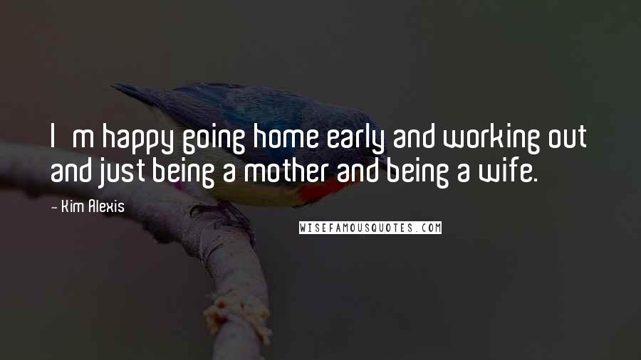 Kim Alexis Quotes: I'm happy going home early and working out and just being a mother and being a wife.