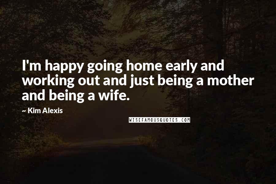 Kim Alexis Quotes: I'm happy going home early and working out and just being a mother and being a wife.