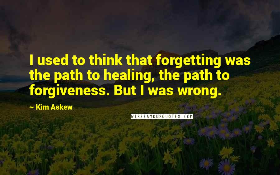 Kim Askew Quotes: I used to think that forgetting was the path to healing, the path to forgiveness. But I was wrong.