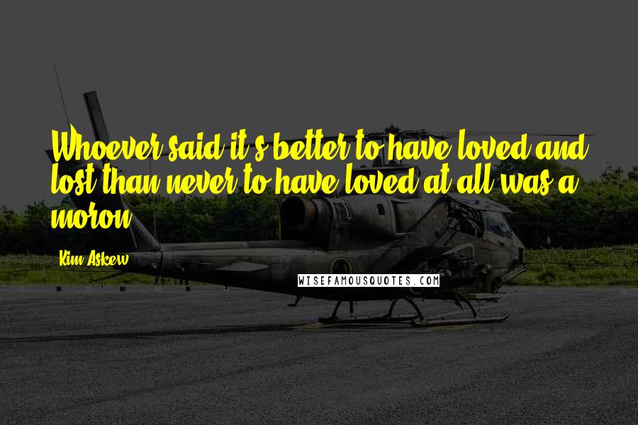 Kim Askew Quotes: Whoever said it's better to have loved and lost than never to have loved at all was a moron.