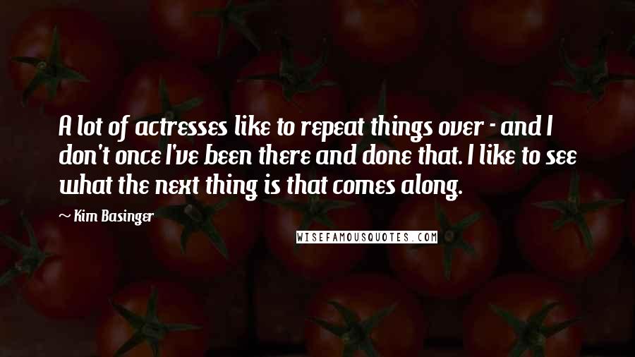 Kim Basinger Quotes: A lot of actresses like to repeat things over - and I don't once I've been there and done that. I like to see what the next thing is that comes along.