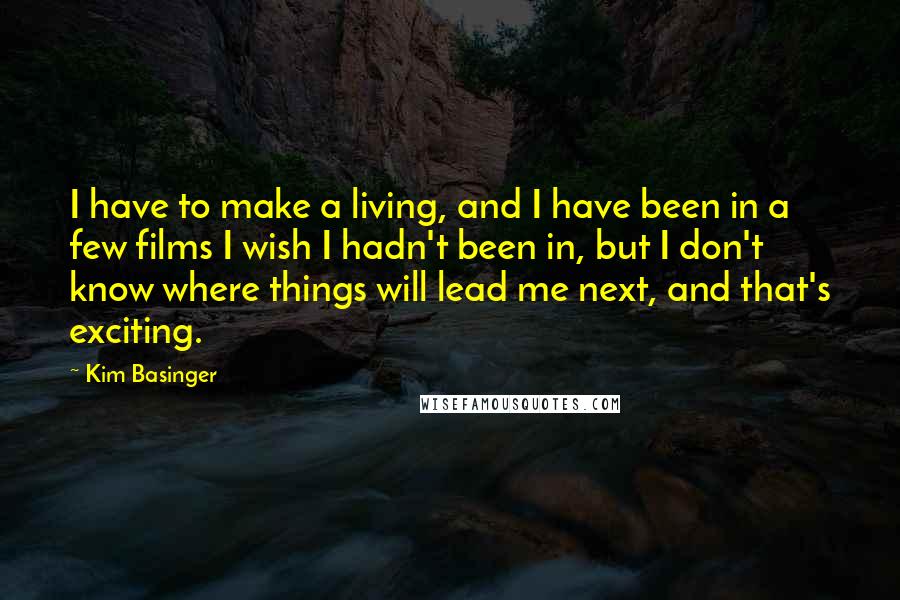 Kim Basinger Quotes: I have to make a living, and I have been in a few films I wish I hadn't been in, but I don't know where things will lead me next, and that's exciting.