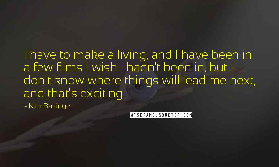 Kim Basinger Quotes: I have to make a living, and I have been in a few films I wish I hadn't been in, but I don't know where things will lead me next, and that's exciting.