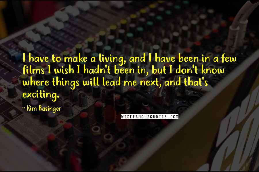 Kim Basinger Quotes: I have to make a living, and I have been in a few films I wish I hadn't been in, but I don't know where things will lead me next, and that's exciting.