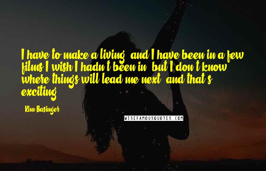 Kim Basinger Quotes: I have to make a living, and I have been in a few films I wish I hadn't been in, but I don't know where things will lead me next, and that's exciting.