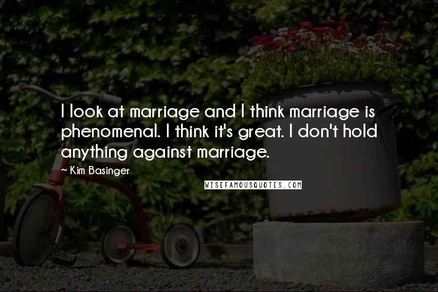 Kim Basinger Quotes: I look at marriage and I think marriage is phenomenal. I think it's great. I don't hold anything against marriage.