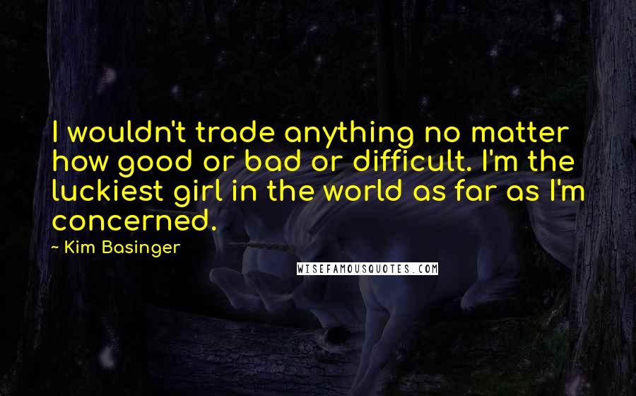 Kim Basinger Quotes: I wouldn't trade anything no matter how good or bad or difficult. I'm the luckiest girl in the world as far as I'm concerned.