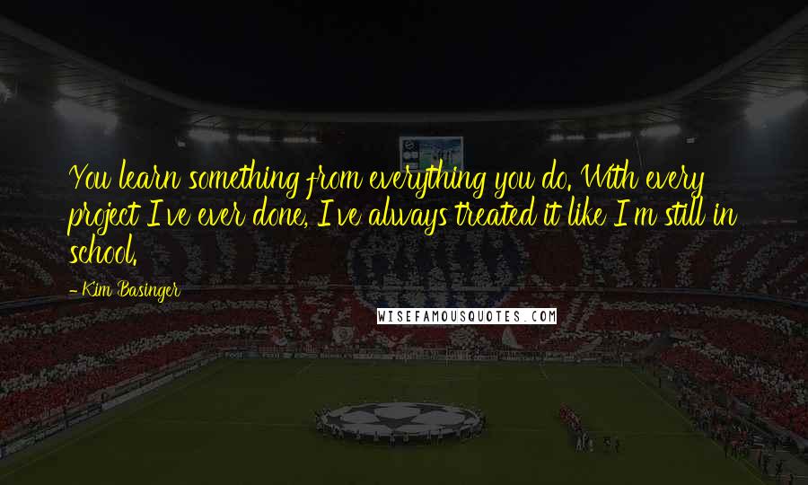 Kim Basinger Quotes: You learn something from everything you do. With every project I've ever done, I've always treated it like I'm still in school.