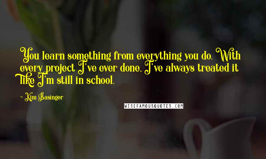 Kim Basinger Quotes: You learn something from everything you do. With every project I've ever done, I've always treated it like I'm still in school.