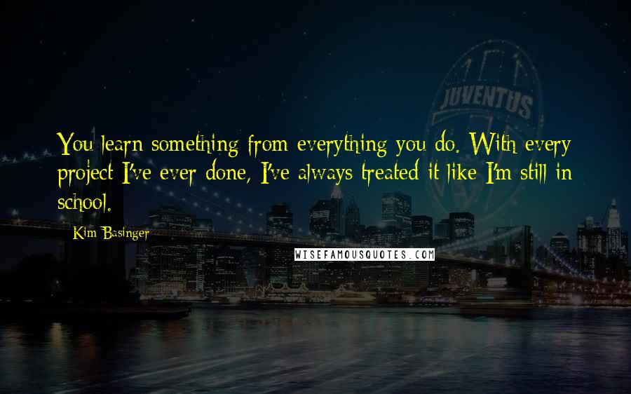 Kim Basinger Quotes: You learn something from everything you do. With every project I've ever done, I've always treated it like I'm still in school.