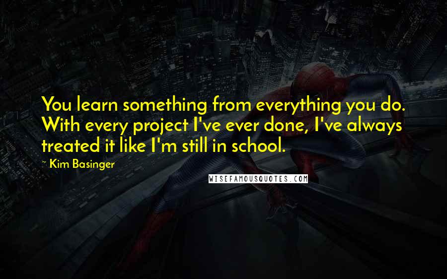 Kim Basinger Quotes: You learn something from everything you do. With every project I've ever done, I've always treated it like I'm still in school.