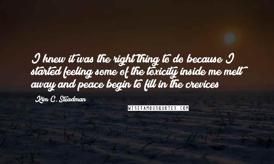 Kim C. Steadman Quotes: I knew it was the right thing to do because I started feeling some of the toxicity inside me melt away and peace begin to fill in the crevices