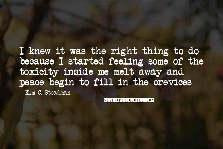 Kim C. Steadman Quotes: I knew it was the right thing to do because I started feeling some of the toxicity inside me melt away and peace begin to fill in the crevices