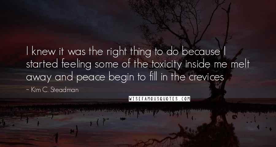 Kim C. Steadman Quotes: I knew it was the right thing to do because I started feeling some of the toxicity inside me melt away and peace begin to fill in the crevices
