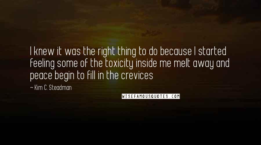 Kim C. Steadman Quotes: I knew it was the right thing to do because I started feeling some of the toxicity inside me melt away and peace begin to fill in the crevices