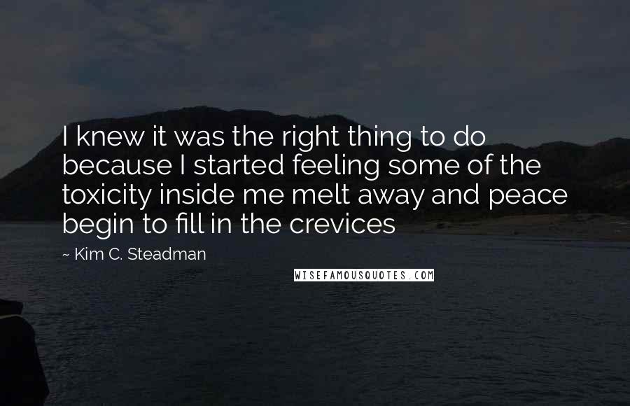 Kim C. Steadman Quotes: I knew it was the right thing to do because I started feeling some of the toxicity inside me melt away and peace begin to fill in the crevices