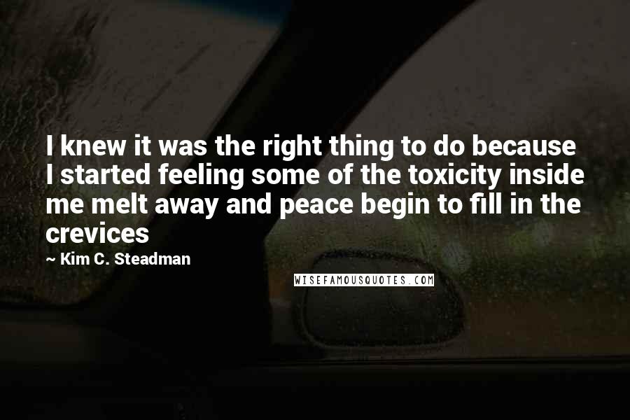 Kim C. Steadman Quotes: I knew it was the right thing to do because I started feeling some of the toxicity inside me melt away and peace begin to fill in the crevices