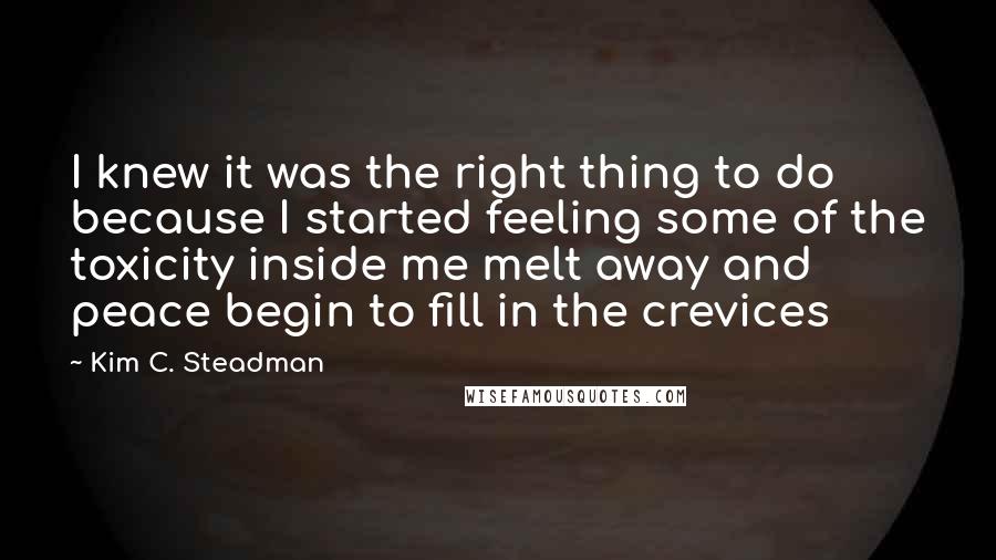 Kim C. Steadman Quotes: I knew it was the right thing to do because I started feeling some of the toxicity inside me melt away and peace begin to fill in the crevices