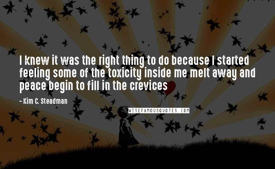 Kim C. Steadman Quotes: I knew it was the right thing to do because I started feeling some of the toxicity inside me melt away and peace begin to fill in the crevices