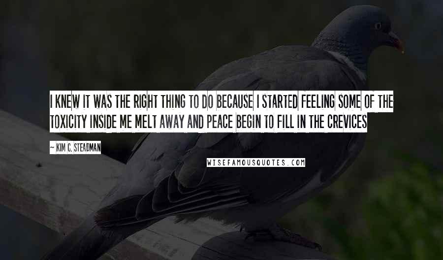 Kim C. Steadman Quotes: I knew it was the right thing to do because I started feeling some of the toxicity inside me melt away and peace begin to fill in the crevices