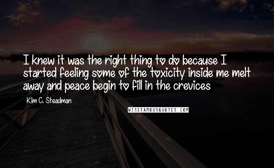 Kim C. Steadman Quotes: I knew it was the right thing to do because I started feeling some of the toxicity inside me melt away and peace begin to fill in the crevices