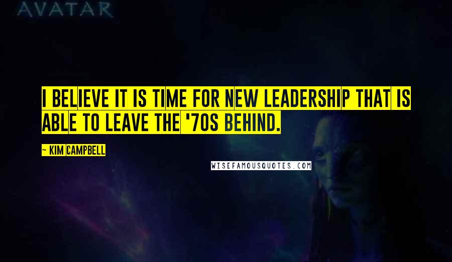 Kim Campbell Quotes: I believe it is time for new leadership that is able to leave the '70s behind.