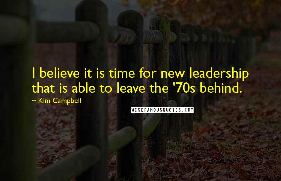 Kim Campbell Quotes: I believe it is time for new leadership that is able to leave the '70s behind.