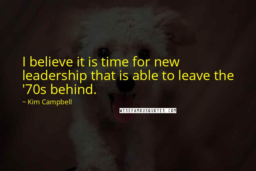 Kim Campbell Quotes: I believe it is time for new leadership that is able to leave the '70s behind.