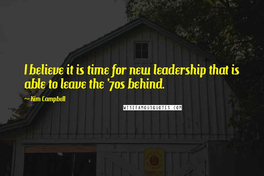 Kim Campbell Quotes: I believe it is time for new leadership that is able to leave the '70s behind.