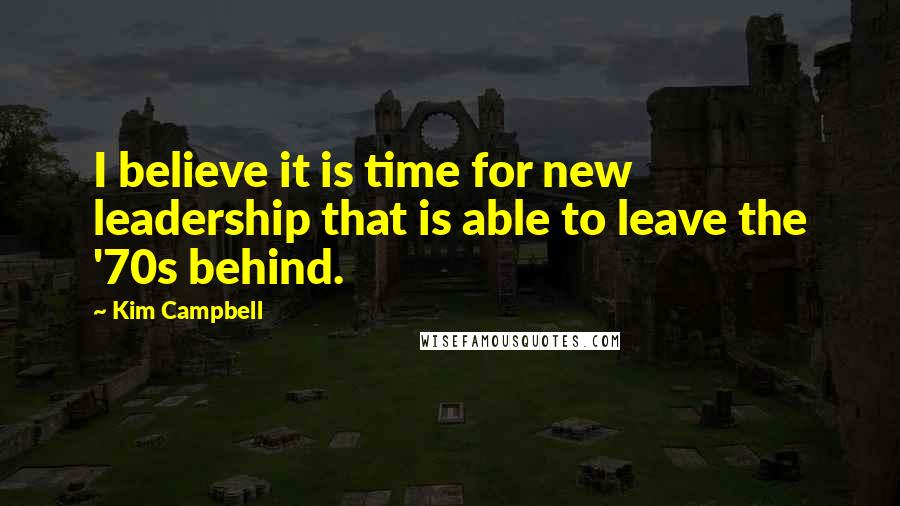 Kim Campbell Quotes: I believe it is time for new leadership that is able to leave the '70s behind.