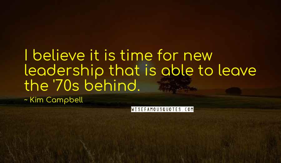 Kim Campbell Quotes: I believe it is time for new leadership that is able to leave the '70s behind.