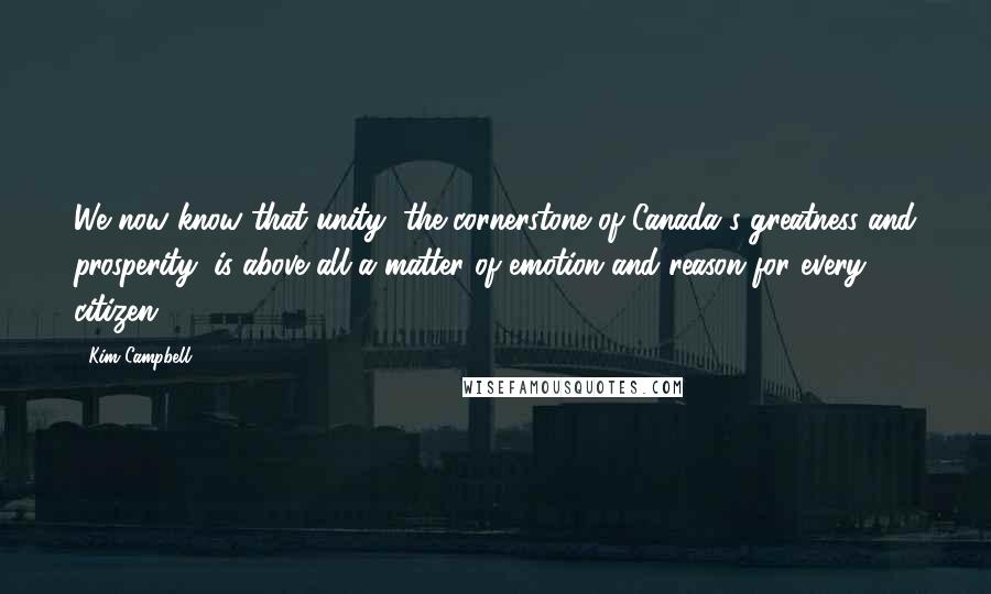 Kim Campbell Quotes: We now know that unity, the cornerstone of Canada's greatness and prosperity, is above all a matter of emotion and reason for every citizen.