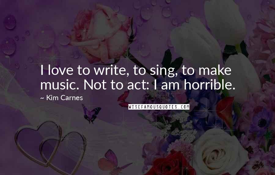 Kim Carnes Quotes: I love to write, to sing, to make music. Not to act: I am horrible.