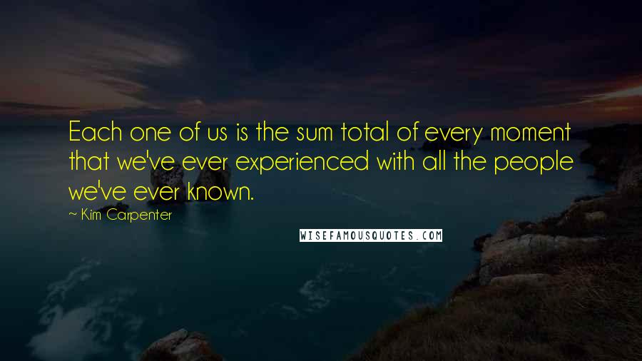 Kim Carpenter Quotes: Each one of us is the sum total of every moment that we've ever experienced with all the people we've ever known.