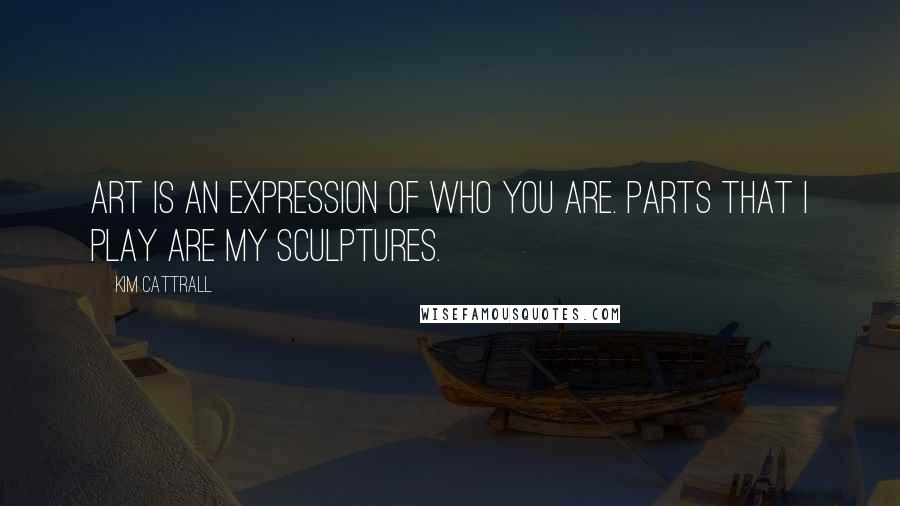 Kim Cattrall Quotes: Art is an expression of who you are. Parts that I play are my sculptures.