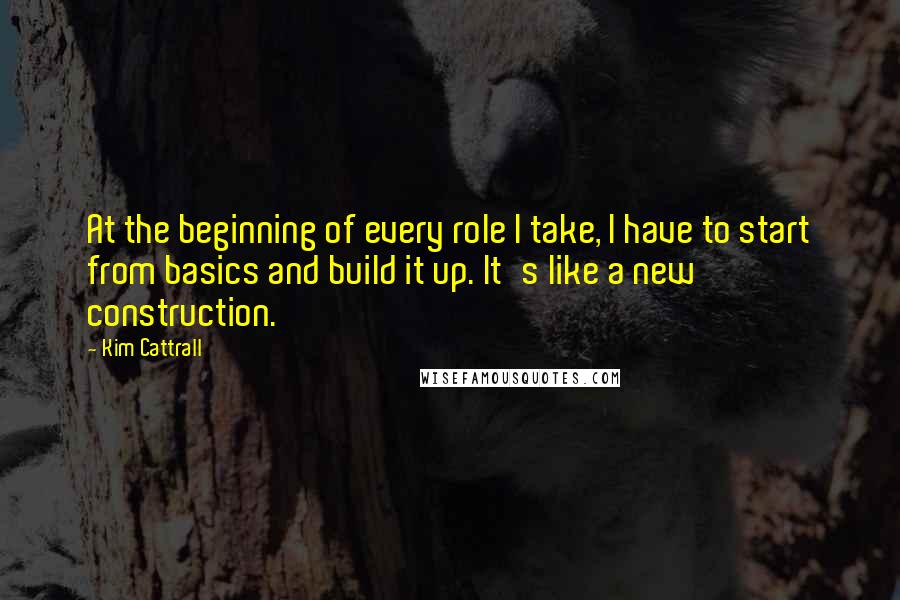 Kim Cattrall Quotes: At the beginning of every role I take, I have to start from basics and build it up. It's like a new construction.