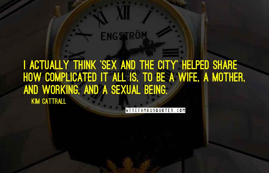 Kim Cattrall Quotes: I actually think 'Sex and the City' helped share how complicated it all is, to be a wife, a mother, and working, and a sexual being.