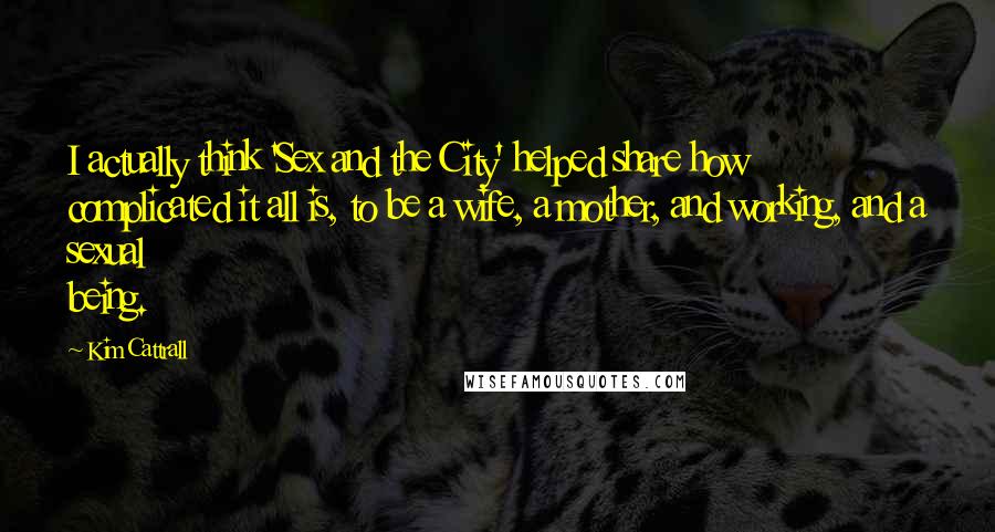 Kim Cattrall Quotes: I actually think 'Sex and the City' helped share how complicated it all is, to be a wife, a mother, and working, and a sexual being.