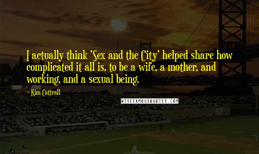 Kim Cattrall Quotes: I actually think 'Sex and the City' helped share how complicated it all is, to be a wife, a mother, and working, and a sexual being.