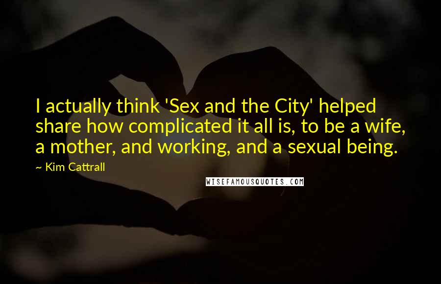 Kim Cattrall Quotes: I actually think 'Sex and the City' helped share how complicated it all is, to be a wife, a mother, and working, and a sexual being.