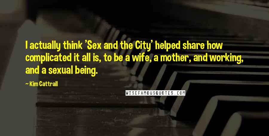 Kim Cattrall Quotes: I actually think 'Sex and the City' helped share how complicated it all is, to be a wife, a mother, and working, and a sexual being.