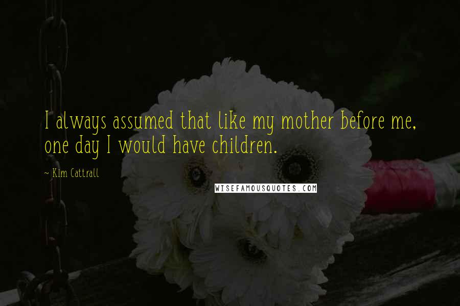 Kim Cattrall Quotes: I always assumed that like my mother before me, one day I would have children.