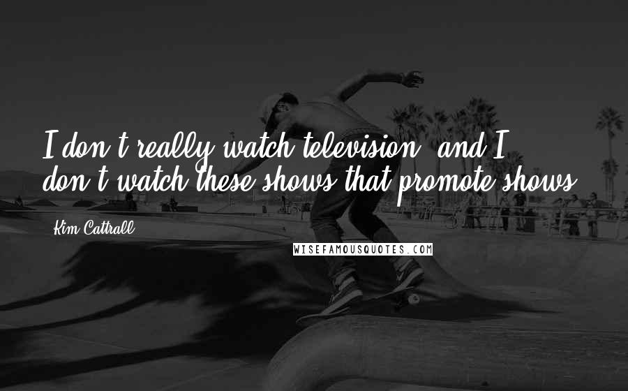 Kim Cattrall Quotes: I don't really watch television, and I don't watch these shows that promote shows.