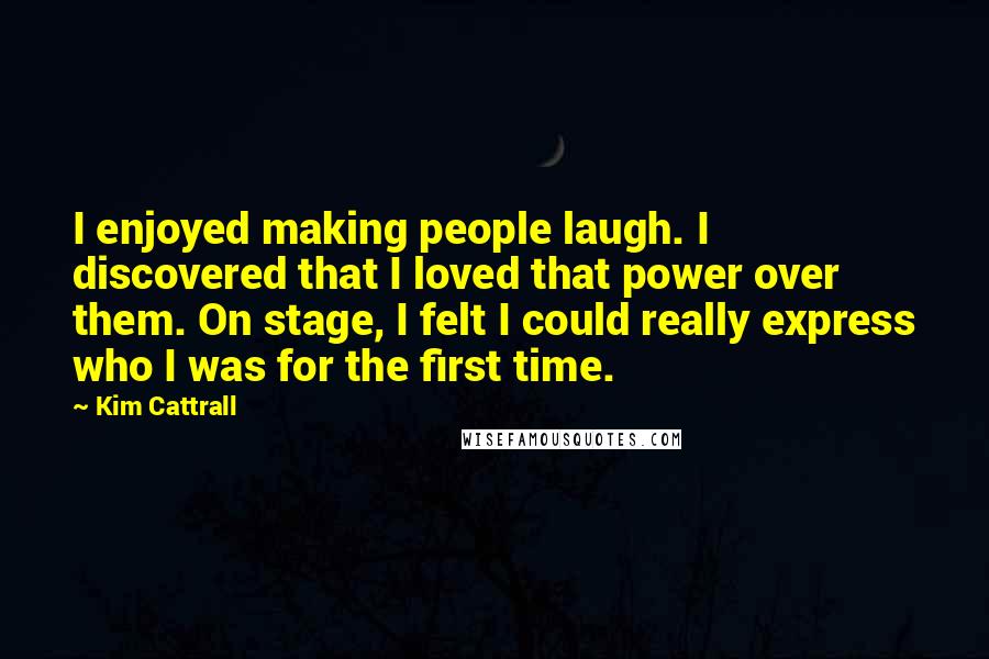 Kim Cattrall Quotes: I enjoyed making people laugh. I discovered that I loved that power over them. On stage, I felt I could really express who I was for the first time.