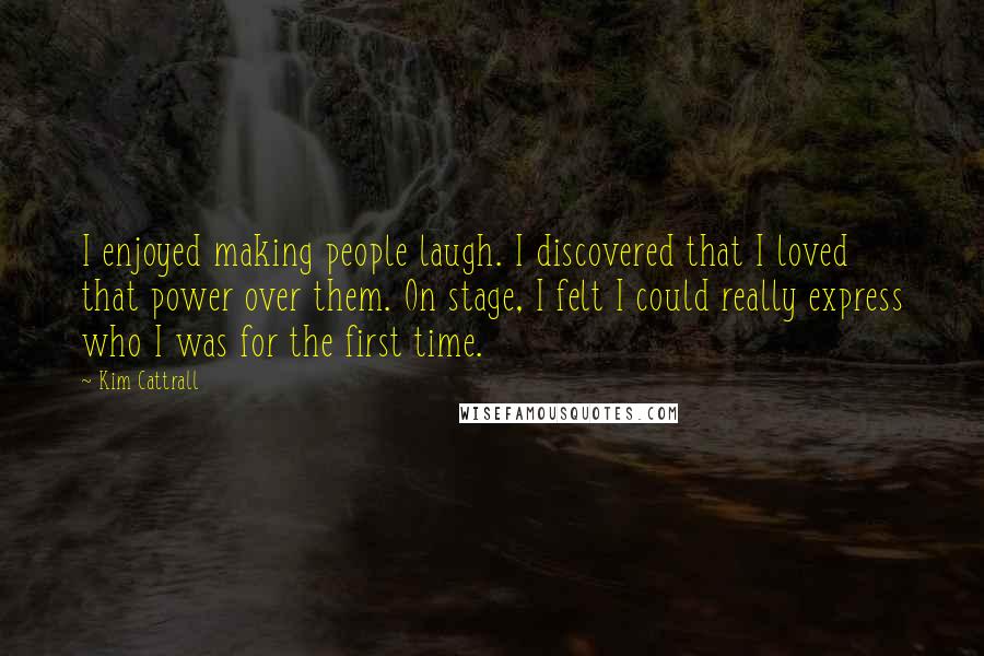 Kim Cattrall Quotes: I enjoyed making people laugh. I discovered that I loved that power over them. On stage, I felt I could really express who I was for the first time.